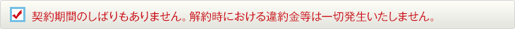 契約期間のしばりもありません。解約時における違約金等は一切発生いたしません。