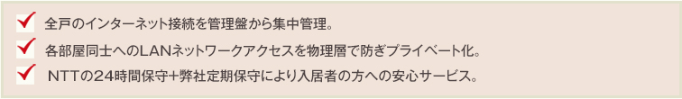 全戸のインターネット接続を管理盤から集中管理。各部屋同士へのLANネットワークアクセスを物理層で防ぎプライベート化。NTTの24時間保守+弊社定期保守により入居者の方への安心サービス。