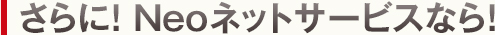 さらに！ Neoネットサービスなら！